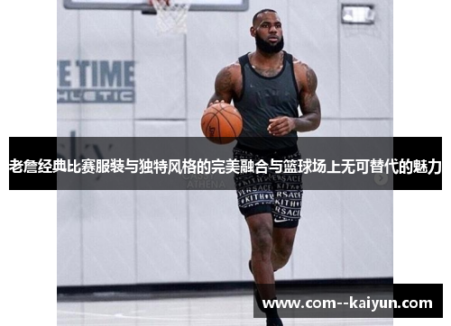 老詹经典比赛服装与独特风格的完美融合与篮球场上无可替代的魅力 老詹经典比赛服装与独特风格的完美融合与篮球场上无可替代的魅力