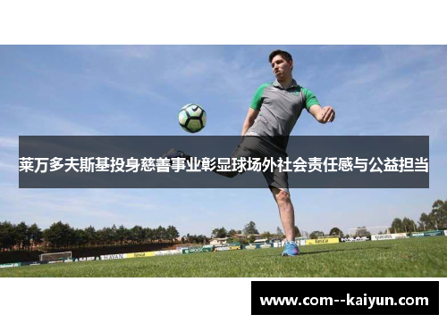 莱万多夫斯基投身慈善事业彰显球场外社会责任感与公益担当 莱万多夫斯基投身慈善事业彰显球场外社会责任感与公益担当