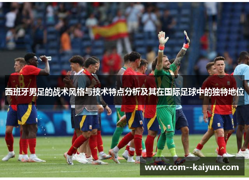 西班牙男足的战术风格与技术特点分析及其在国际足球中的独特地位 西班牙男足的战术风格与技术特点分析及其在国际足球中的独特地位