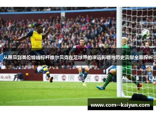 从黑贝到英伦锋线标杆维尔贝克在足球界的深远影响与历史贡献全面探析