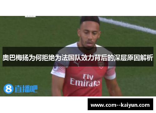 奥巴梅扬为何拒绝为法国队效力背后的深层原因解析 奥巴梅扬为何拒绝为法国队效力背后的深层原因解析