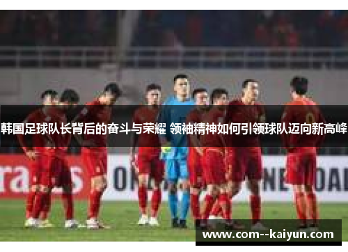 韩国足球队长背后的奋斗与荣耀 领袖精神如何引领球队迈向新高峰 韩国足球队长背后的奋斗与荣耀 领袖精神如何引领球队迈向新高峰
