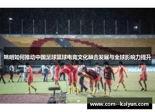 姚明如何推动中国足球篮球电竞文化融合发展与全球影响力提升 姚明如何推动中国足球篮球电竞文化融合发展与全球影响力提升
