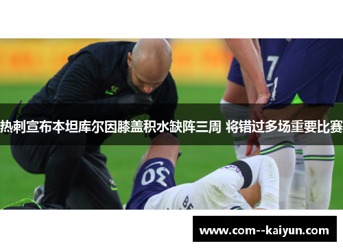 热刺宣布本坦库尔因膝盖积水缺阵三周 将错过多场重要比赛