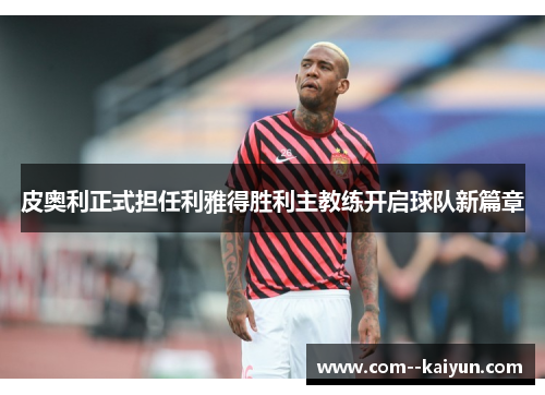 皮奥利正式担任利雅得胜利主教练开启球队新篇章